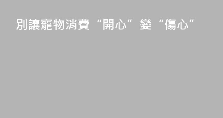 別讓寵物消費“開心”變“傷心”