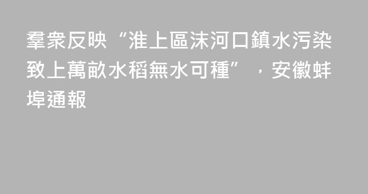 羣衆反映“淮上區沫河口鎮水污染致上萬畝水稻無水可種”，安徽蚌埠通報