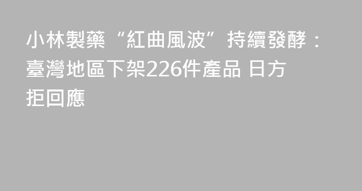 小林製藥“紅曲風波”持續發酵：臺灣地區下架226件產品 日方拒回應