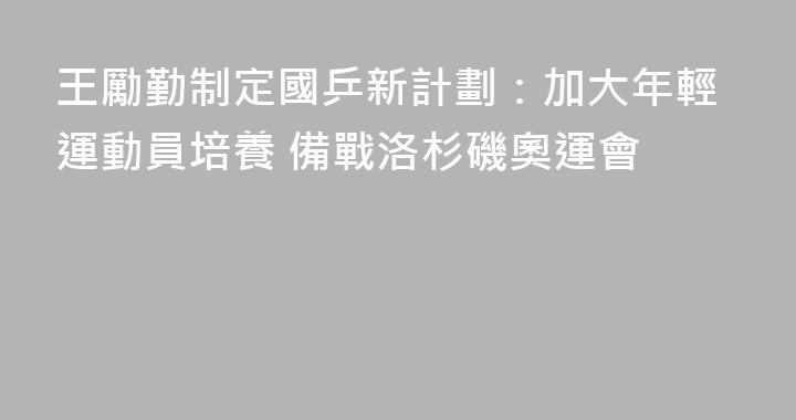 王勵勤制定國乒新計劃：加大年輕運動員培養 備戰洛杉磯奧運會