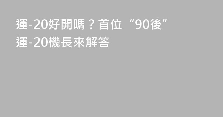 運-20好開嗎？首位“90後”運-20機長來解答