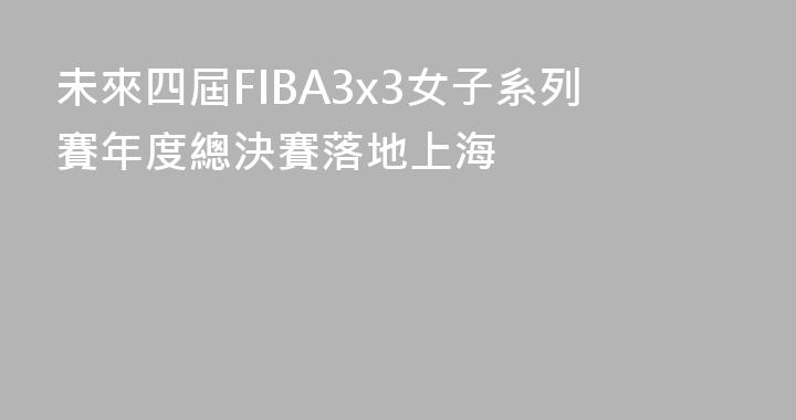 未來四屆FIBA3x3女子系列賽年度總決賽落地上海