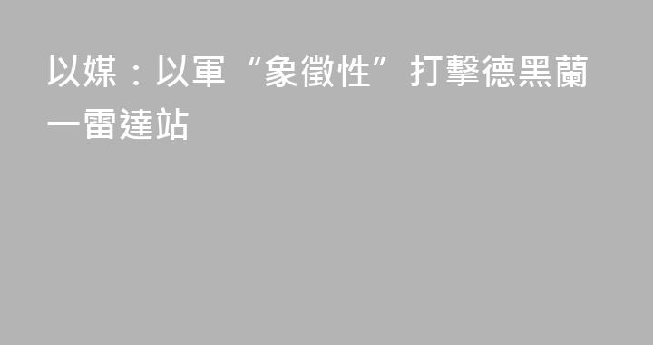 以媒：以軍“象徵性”打擊德黑蘭一雷達站