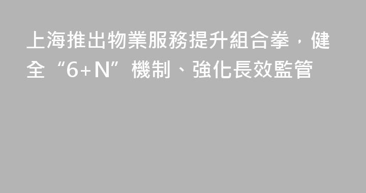 上海推出物業服務提升組合拳，健全“6+N”機制、強化長效監管