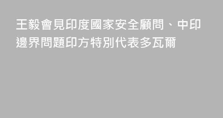 王毅會見印度國家安全顧問、中印邊界問題印方特別代表多瓦爾