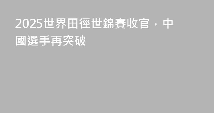 2025世界田徑世錦賽收官，中國選手再突破
