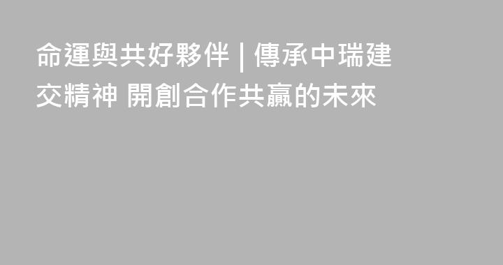 命運與共好夥伴 | 傳承中瑞建交精神 開創合作共贏的未來