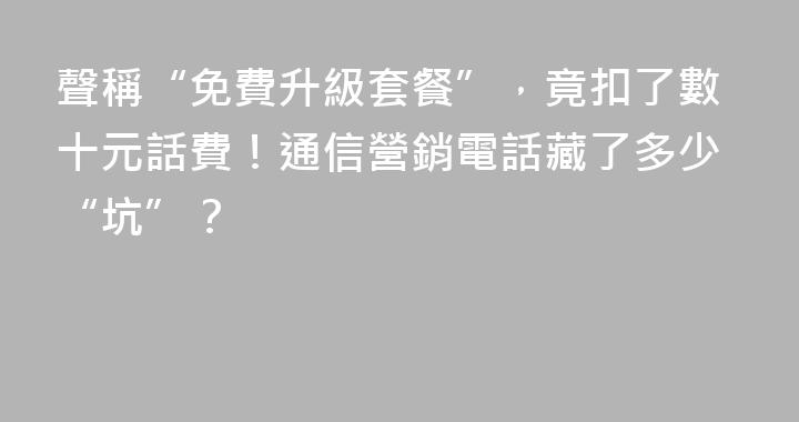 聲稱“免費升級套餐”，竟扣了數十元話費！通信營銷電話藏了多少“坑”？