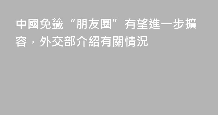 中國免籤“朋友圈”有望進一步擴容，外交部介紹有關情況