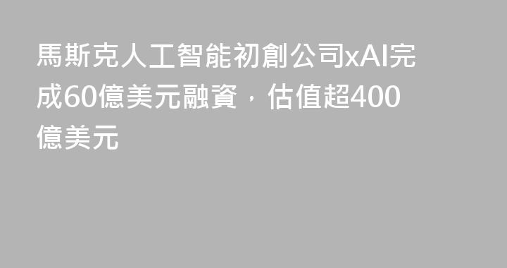 馬斯克人工智能初創公司xAI完成60億美元融資，估值超400億美元