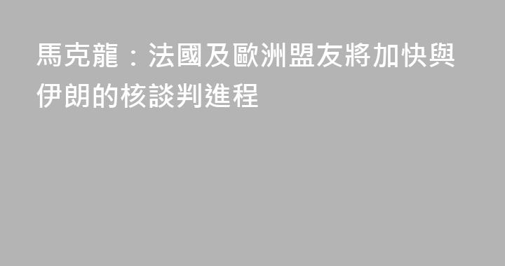 馬克龍：法國及歐洲盟友將加快與伊朗的核談判進程