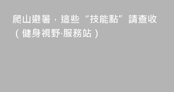 爬山避暑，這些“技能點”請查收（健身視野·服務站）