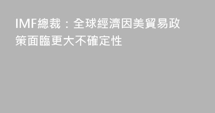 IMF總裁：全球經濟因美貿易政策面臨更大不確定性