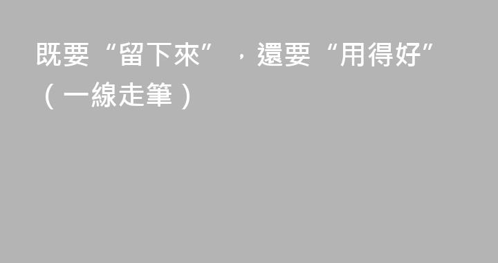 既要“留下來”，還要“用得好”（一線走筆）