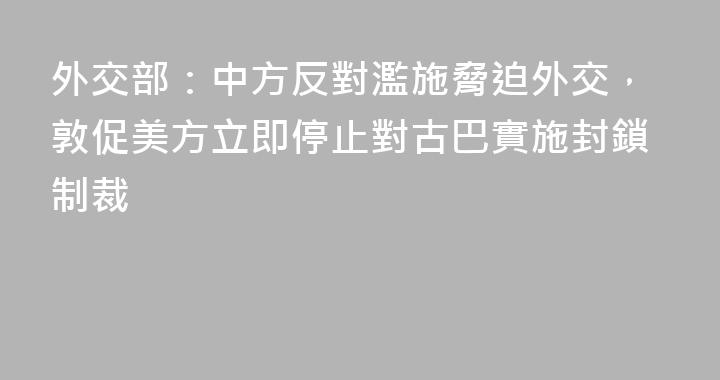 外交部：中方反對濫施脅迫外交，敦促美方立即停止對古巴實施封鎖制裁