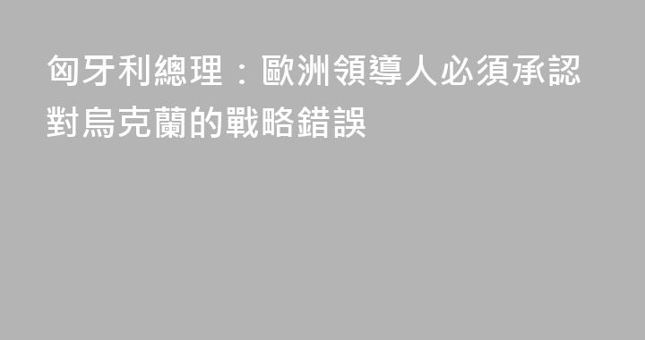 匈牙利總理：歐洲領導人必須承認對烏克蘭的戰略錯誤