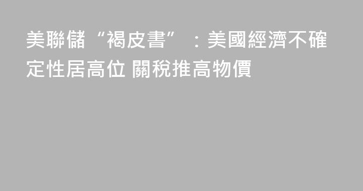 美聯儲“褐皮書”：美國經濟不確定性居高位 關稅推高物價
