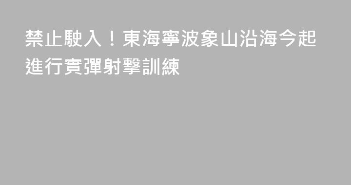 禁止駛入！東海寧波象山沿海今起進行實彈射擊訓練