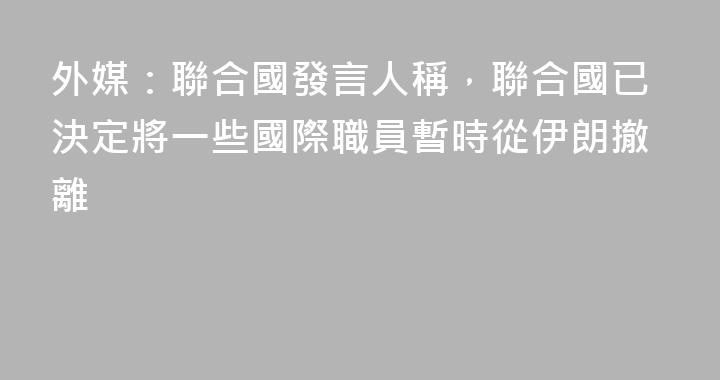 外媒：聯合國發言人稱，聯合國已決定將一些國際職員暫時從伊朗撤離