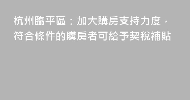 杭州臨平區：加大購房支持力度，符合條件的購房者可給予契稅補貼