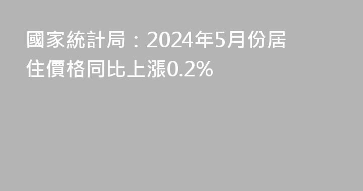國家統計局：2024年5月份居住價格同比上漲0.2%