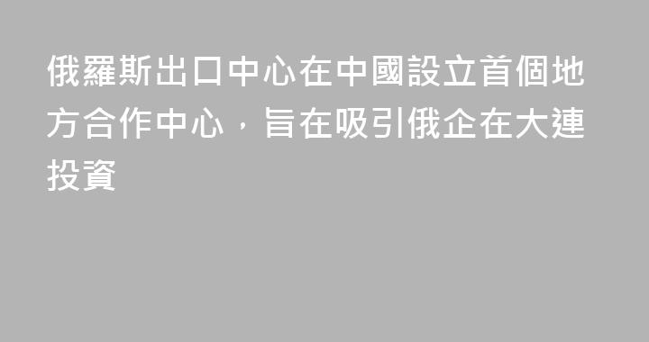 俄羅斯出口中心在中國設立首個地方合作中心，旨在吸引俄企在大連投資
