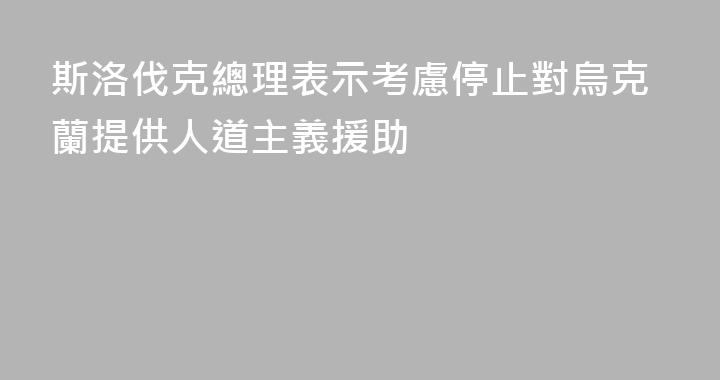 斯洛伐克總理表示考慮停止對烏克蘭提供人道主義援助