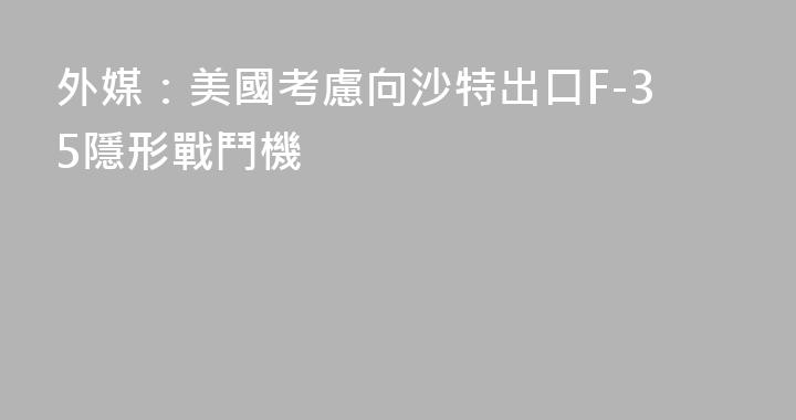 外媒：美國考慮向沙特出口F-35隱形戰鬥機