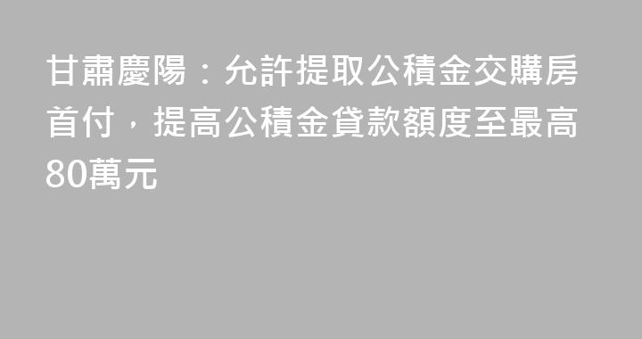 甘肅慶陽：允許提取公積金交購房首付，提高公積金貸款額度至最高80萬元