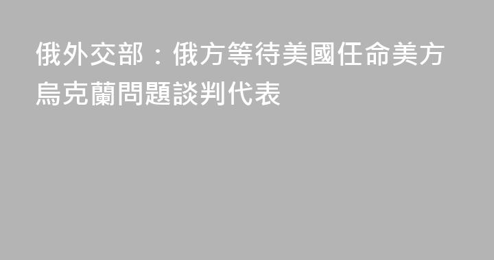 俄外交部：俄方等待美國任命美方烏克蘭問題談判代表