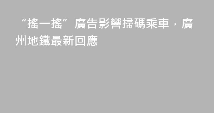 “搖一搖”廣告影響掃碼乘車，廣州地鐵最新回應