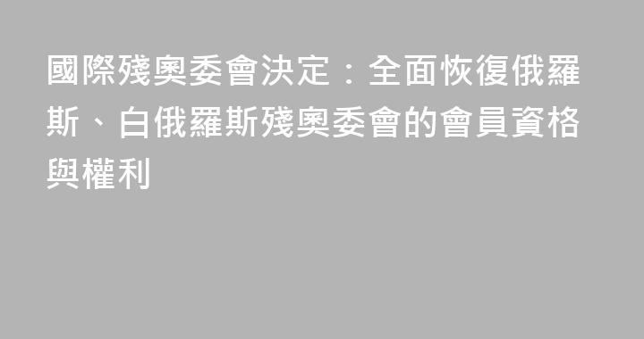 國際殘奧委會決定：全面恢復俄羅斯、白俄羅斯殘奧委會的會員資格與權利
