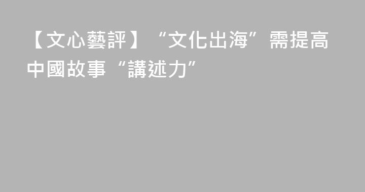 【文心藝評】“文化出海”需提高中國故事“講述力”