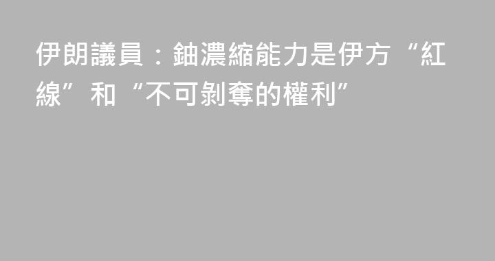 伊朗議員：鈾濃縮能力是伊方“紅線”和“不可剝奪的權利”