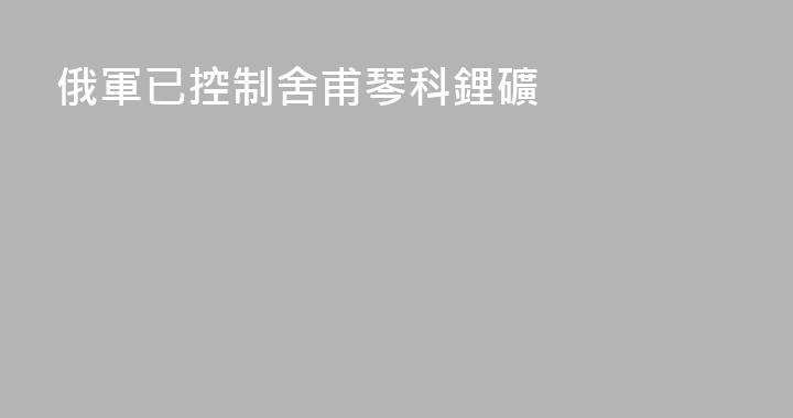 俄軍已控制舍甫琴科鋰礦