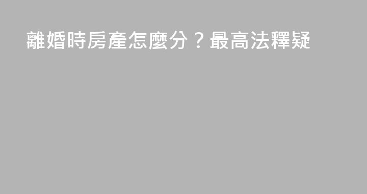 離婚時房產怎麼分？最高法釋疑