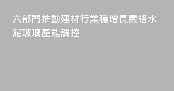 六部門推動建材行業穩增長嚴格水泥玻璃產能調控
