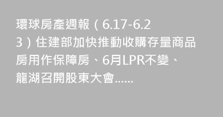 環球房產週報（6.17-6.23）住建部加快推動收購存量商品房用作保障房、6月LPR不變、龍湖召開股東大會......
