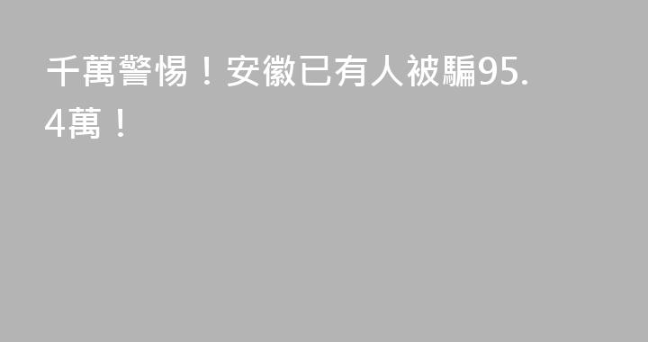 千萬警惕！安徽已有人被騙95.4萬！