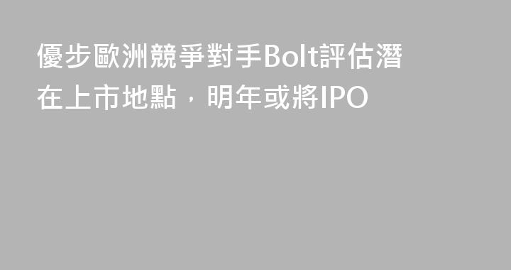優步歐洲競爭對手Bolt評估潛在上市地點，明年或將IPO