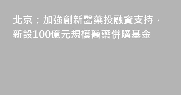 北京：加強創新醫藥投融資支持，新設100億元規模醫藥併購基金