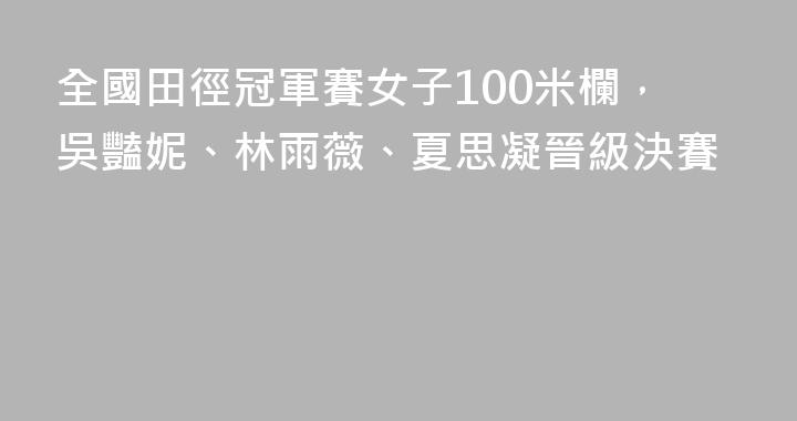 全國田徑冠軍賽女子100米欄，吳豔妮、林雨薇、夏思凝晉級決賽