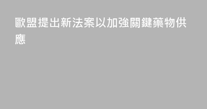 歐盟提出新法案以加強關鍵藥物供應