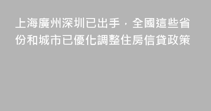 上海廣州深圳已出手，全國這些省份和城市已優化調整住房信貸政策