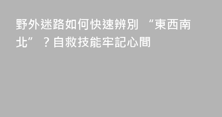 野外迷路如何快速辨別 “東西南北”？自救技能牢記心間