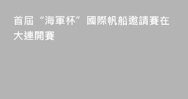 首屆“海軍杯”國際帆船邀請賽在大連開賽