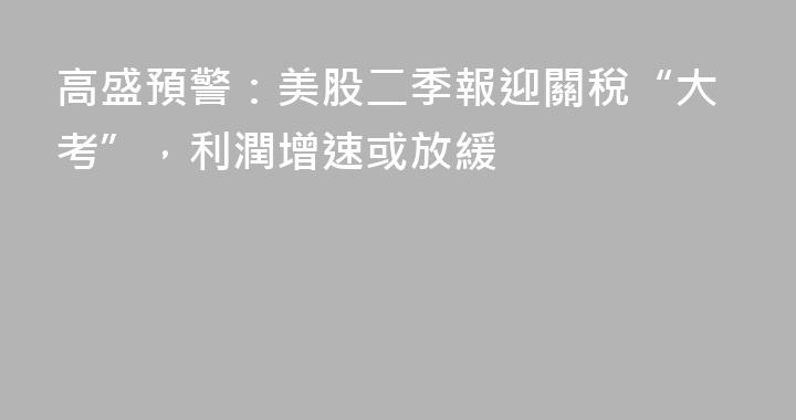 高盛預警：美股二季報迎關稅“大考”，利潤增速或放緩