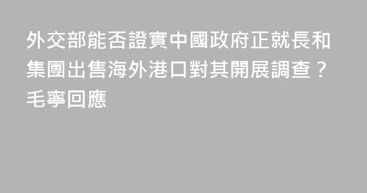 外交部能否證實中國政府正就長和集團出售海外港口對其開展調查？毛寧回應