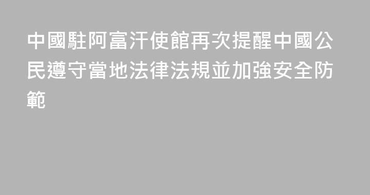 中國駐阿富汗使館再次提醒中國公民遵守當地法律法規並加強安全防範