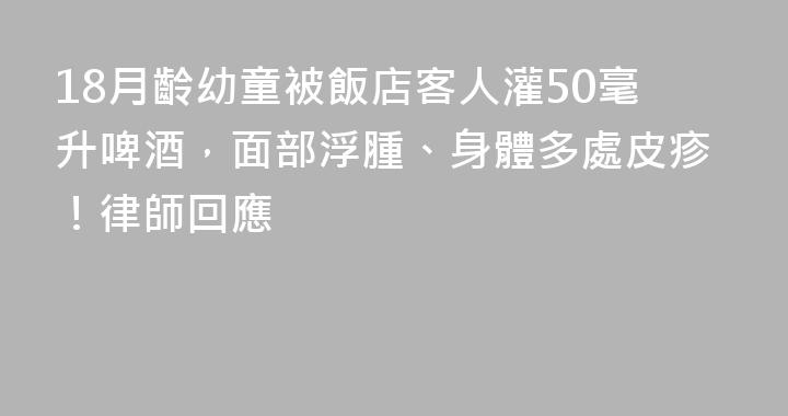 18月齡幼童被飯店客人灌50毫升啤酒，面部浮腫、身體多處皮疹！律師回應